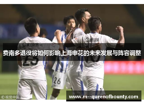 费南多退役将如何影响上海申花的未来发展与阵容调整 费南多退役将如何影响上海申花的未来发展与阵容调整