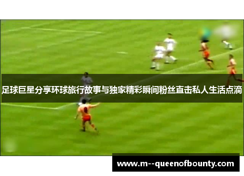 足球巨星分享环球旅行故事与独家精彩瞬间粉丝直击私人生活点滴 足球巨星分享环球旅行故事与独家精彩瞬间粉丝直击私人生活点滴