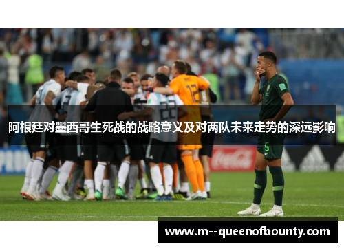 阿根廷对墨西哥生死战的战略意义及对两队未来走势的深远影响 阿根廷对墨西哥生死战的战略意义及对两队未来走势的深远影响