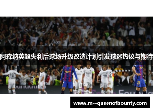 阿森纳英超失利后球场升级改造计划引发球迷热议与期待