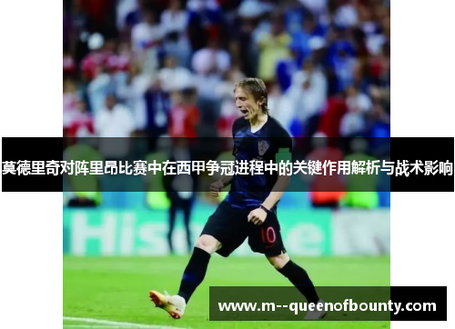 莫德里奇对阵里昂比赛中在西甲争冠进程中的关键作用解析与战术影响