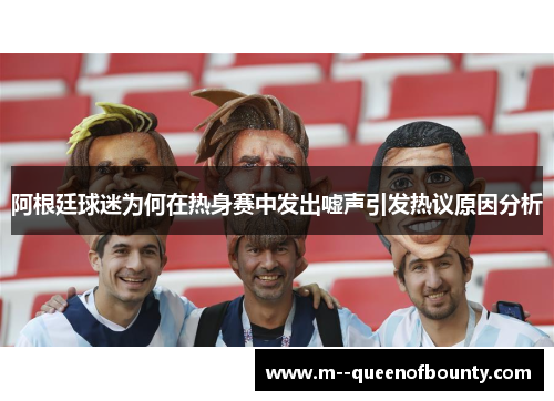 阿根廷球迷为何在热身赛中发出嘘声引发热议原因分析 阿根廷球迷为何在热身赛中发出嘘声引发热议原因分析